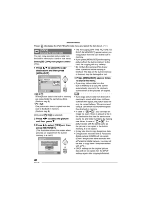 Page 8686VQT1L50
Advanced-Viewing
   
[ COPY]Copying the picture data
You can copy recorded picture data from 
the built-in memory to a card or vice versa.
Select [
 COPY] from playback menu ( P74 ).
Press e/r to select the copy 
destination and then press 
[MENU/SET].
PLAYBACK
SELECT 
SET
PROTECT
COPY
 :
All the picture data in the built-in memory 
are copied onto the card at one time. 
(Perform step 3)
 :
One picture at a time is copied from the 
card to the built-in memory. 
(Perform step 2)
(Only when   is...