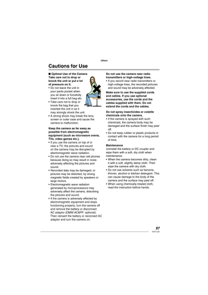 Page 9797VQT1L50
Others
Cautions for Use
Optimal Use of the Camera
Take care not to drop or 
knock the unit or put a lot 
of pressure on it.
Do not leave the unit in 
your pants pocket when 
you sit down or forcefully 
insert it into a full bag etc.
Take care not to drop or 
knock the bag that you 
inserted the unit in as it 
may strongly shock the unit.
A strong shock may break the lens, 
screen or outer case and cause the 
camera to malfunction.
Keep the camera as far away as 
possible from electromagnetic...