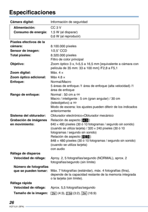 Page 26
VQT1L51 (SPA)

Especificaciones
Cámara digital:Información de seguridad
Alimentación:CC 3 V
Consumo de energía:1,5 W (al disparar)0,6 W (al reproducir)
Píxeles efectivos de la cámara:8.100.000 píxeles
Sensor de imagen:1/2,5˝ CCD
Total píxeles:8.320.000 píxelesFiltro de color principal
Objetivo:Zoom óptico 3 x, f=5,5 a 16,5 mm [equivalente a cámara con película de 35 mm: 33 a 100 mm] /F2,8 a F5,1
Zoom digital:Máx. 4 ×
Zoom óptico adicional:Máx 4.8 ×
Enfoque:Normal/Macro 5 áreas de enfoque /1...