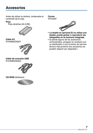 Page 7
(SPA) VQT1L51
Accesorios
Antes de utilizar la cámara, compruebe el contenido de la caja.
PilasPilas alcalinas AA (LR6)
Cable AVK1HA08CD0027
Cable de conexión USBK1HA08CD0023
CD-ROM (Software)
CorreaVFC4297
La tarjeta es opcional.Si no utiliza una tarjeta, puede grabar o reproducir las fotografías en la memoria integrada. Si pierde alguno de los accesorios suministrados, póngase en contacto con su distribuidor o con el centro de servicio técnico más próximo (los accesorios se pueden adquirir por...