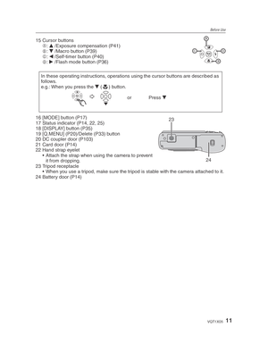 Page 11Before Use
11VQT1X05
15 Cursor buttonsA: 
e  /Exposure compensation (P41)
B : 
r  /Macro button (P39)
C : 
w  /Self-timer button (P40)
D : 
q  /Flash mode button (P36)
In these operating instructions, operations using the cursor buttons are described as 
follows. 
e.g.: When you press the  r (p
) button.
  yy
    or Press  r
23
2416 [MODE] button (P17)
17 Status indicator (P14, 22, 25)
18 [DISPLAY] button (P35)
19 [Q.MENU] (P20)/Delete (P33) button
20 DC coupler door (P103)
21 Card door (P14)
22 Hand...