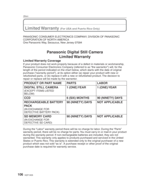 Page 106Others
106VQT1X05
Limited Warranty (For USA and Puerto Rico Only)
PANASONIC CONSUMER ELECTRONICS COMPANY, DIVISION OF PANASONIC 
CORPORATION OF NORTH AMERICA
One Panasonic Way, Secaucus, New Jersey 07094
Panasonic Digital Still CameraLimited Warranty
Limited Warranty  Coverage
If your product does not work properly because of a defect in materials or workmanship, 
Panasonic Consumer Electronics Company (referred to as “the warrantor”) will, for the 
length of the period indicated on the chart below,...