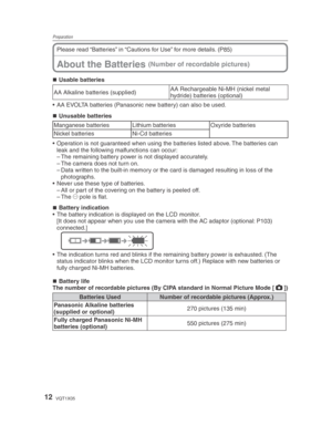 Page 12Preparation
12VQT1X05
Please read “Batteries” in “Cautions for Use” for more details. (P85)
Usable batteries
AA Alkaline batteries (supplied) AA Rechargeable Ni-MH (nickel metal 
hydride) batteries (optional)
•  AA EVOLTA batteries (Panasonic new battery) can also be used.
Unusable batteries
Manganese batteries Lithium batteries Oxyride batteries
Nickel batteries Ni-Cd batteries
•  Operation is not guaranteed when using the batteries listed above. The batteries can  leak and the following malfunctions...