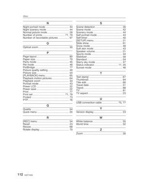 Page 112Others
112VQT1X05
N
Night portrait mode ................................. 44
Night scenery mode ............................... 44
Normal picture mode .............................. 28
Number of prints ............................... 71, 79
Number of recordable pictures ............... 97
O
Optical zoom ........................................... 30
P
Page layout ............................................. 80
Paper size ............................................... 79
Party mode...