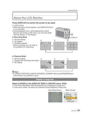 Page 35Advanced-Shooting
35VQT1X05
Press [DISPLAY] to switch the screen to be used.
DISPLAY
A LCD monitor
•  When the menu screen appears, the [DISPLAY] button  is not activated.
•  During playback zoom, while playing back motion  pictures and during a slide show, you can only select 
“Normal display” or “No display”
In Recording Mode
8 M3030
BCDB  Normal display
C  No display
D  Guideline display
