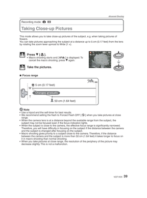 Page 39Advanced-Shooting
39VQT1X05
Taking Close-up Pictures
Recording mode: 1
 6
  
This mode allows you to take close-up pictures of the subject, e.g. when taking pictures of 
ﬂ owers.
You can take pictures approaching the subject at a distance up to 5 cm (0.17 feet) from the lens 
by rotating the zoom lever upmost to Wide (1 ×).
1 Press  r [p
].•  Macro shooting starts and [ a
] is displayed. To 
cancel the macro shooting, press  r again.
2  Take the pictures.
Focus range
T
W
50 cm (1.64 feet)
5 cm (0.17...