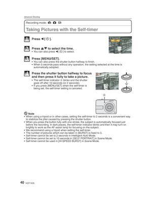 Page 40Advanced-Shooting
40VQT1X05
Taking Pictures with the Self-timer
Recording mode: 4
 1
 5
 
1 Press  w [s
].
2 Press  e/
r  to select the time.•  You can also press 
w [s
] to select.
3 Press [MENU/SET].•  You can also press the shutter button halfway to ﬁ  nish.
•  When 5 seconds pass without any operation, the setting selected at the time is  automatically adopted.
A
4  Press the shutter button halfway to focus 
and then press it fully to take a picture.
•  The self-timer indicator  A blinks and the...