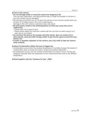 Page 5Before Use
5VQT1X05
Care of the camera
•  Do not strongly shake or bump the camera by dropping it etc.
  This unit may malfunction, recording pictures may no longer be possible or the lens or  the LCD monitor may be damaged.
•  We strongly recommend you do not leave the camera in your trousers pocket when you  sit down or forcefully insert it into a full or tight bag etc. 
  Damage to the LCD monitor or personal injury may result. 
•  Be particularly careful in the following places as they may cause this...