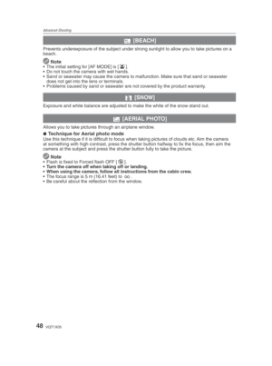 Page 48Advanced-Shooting
48VQT1X05
b [BEACH]
Prevents underexposure of the subject under strong sunlight to allow you to take pictures on a 
beach.
 
Note•  The initial setting for [AF MODE] is [ 3
].
•  Do not touch the camera with wet hands.
•  Sand or seawater may cause the camera to malfunction. Make sure that sand or seawater  does not get into the lens or terminals.
•  Problems caused by sand or seawater are not covered by the product warranty.
n  [SNOW]
Exposure and white balance are adjusted to make the...