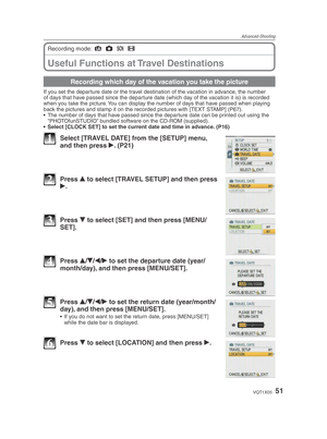 Page 51Advanced-Shooting
51VQT1X05
Useful Functions at Travel Destinations
Recording mode: 4
 1
 5
 6
Recording which day of the vacation you take the picture
If you set the departure date or the travel destination of the vacation in advance, the number 
of days that have passed since the departure date (which day of the vacation it is) is recorded 
when you take the picture. You can display the number of days that have passed when playing 
back the pictures and stamp it on the recorded pictures with [TEXT...