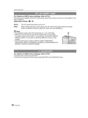 Page 60Advanced-Shooting
60VQT1X05
W [AF ASSIST LAMP]
For details on [REC] menu settings, refer to P18.Illuminating the subject with the AF assist lamp allows the camera to focus on the subject in low 
light conditions.
Applicable modes:  1
 5
[OFF]:  The AF assist lamp does not turn on.
[ON]:  When taking pictures in dark places, the AF assist lamp lights while the shutter 
button is pressed halfway. (Larger AF areas are now displayed.)
 Note•  The effective range of the AF assist lamp is 1.5 m (4.93 feet).
•...