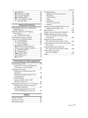 Page 7Before Use
7VQT1X05
& [BURST] .................................... 58
  [DIGITAL ZOOM] ....................... 58
(  [COLOR MODE] ........................ 59
)  [STABILIZER] ........................... 59
W  [AF ASSIST LAMP] ................. 60
n  [CLOCK SET] ............................. 60
Advanced-Viewing
Playing Back Pictures in Sequence (Slide Show) .................................61
Selecting Pictures and Playing  Them Back .......................................... 63
z  [FAVORITE PLAY]...