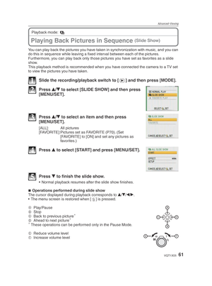 Page 61Advanced-Viewing
61VQT1X05
You can play back the pictures you have taken in synchronization with music, and you can 
do this in sequence while leaving a ﬁ xed interval between each of the pictures.
Furthermore, you can play back only those pictures you have set as favorites as a slide 
show.
This playback method is recommended when you have connected the camera to a TV set 
to view the pictures you have taken.
1  Slide the recording/playback switch to [ 5] and then press [MODE].
2 Press 
e/
r  to select...