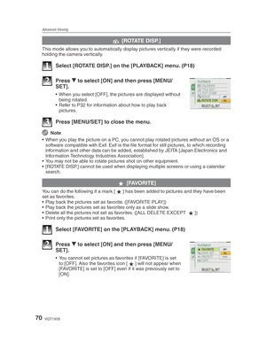 Page 70Advanced-Viewing
70VQT1X05
k [ROTATE DISP.]
This mode allows you to automatically display pictures vertically if they were recorded 
holding the camera vertically.
1  Select [ROTATE DISP.] on the [PLAYBACK] menu. (P18)
2 Press 
r to select [ON] and then press [MENU/
SET].
•  When you select [OFF], the pictures are displayed without 
being rotated.
•  Refer to P32 for information about how to play back  pictures.
3  Press [MENU/SET] to close the menu.
 Note
•  When you play the picture on a PC, you cannot...