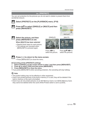 Page 73Advanced-Viewing
73VQT1X05
c [PROTECT]
You can set protection for the pictures you do not want to delete to prevent them from 
accidental erasure.
1  Select [PROTECT] on the [PLAYBACK] menu. (P18)
2 Press 
e/
r  to select [SINGLE] or [MULTI] and then 
press [MENU/SET].
[SINGLE] [MULTI]
Press  w/
q  to 
select the picture. Press 
e/
r /
w /
q  to 
select the pictures.3  Select the picture, and then  press [MENU/SET] to set.
When [MULTI] has been selected
•  Repeat these steps for each picture.
•  The...