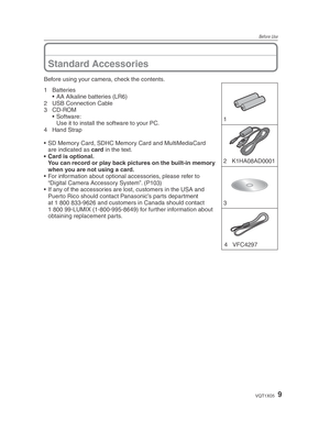 Page 9Before Use
9VQT1X05
Before using your camera, check the contents.1 
3  2 K1HA08AD0001
4 VFC4297
1 Batteries •  AA Alkaline batteries (LR6)
2  USB Connection Cable
3 CD-ROM • Software:
  Use it to install the software to your PC.
4 Hand Strap
•  SD Memory Card, SDHC Memory Card and MultiMediaCard  are indicated as card in the text.
•  Card is optional.
  You can record or play back pictures on the built-in memory  when you are not using a card.
•  For information about optional accessories, please refer...