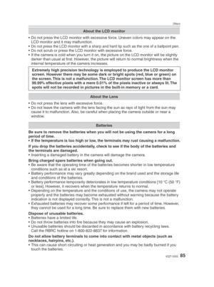 Page 85Others
85VQT1X05
About the LCD monitor
•  Do not press the LCD monitor with excessive force. Uneven colors may appear on the LCD monitor and it may malfunction.
• 
Do not press the LCD monitor with a sharp and hard tip such as the one of a ballpoint pen.•  Do not scrub or press the LCD monitor with excessive force.
•  If the camera is cold when you turn it on, the picture on the LCD monitor will be slightly  darker than usual at ﬁ  rst. However, the picture will return to normal brightness when the...