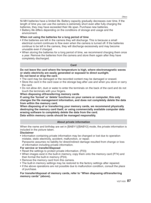 Page 87Others
87VQT1X05
Ni-MH batteries have a limited life. Battery capacity gradually decreases over time. If the 
length of time you can use the camera is extremely short even after fully charging the 
batteries, they may have exceeded their life span. Purchase new batteries.
•  Battery life differs depending on the conditions of storage and usage and the environment.
When not using the batteries for a long period of time
•  If the batteries are left in the camera they will discharge. This is because a small...