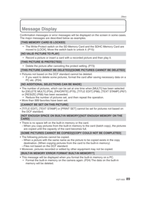 Page 89Others
89VQT1X05
Message Display
Conﬁ rmation messages or error messages will be displayed on the screen in some cases.
The major messages are described below as examples.
[THIS MEMORY CARD IS LOCKED]
   The Write-Protect switch on the SD Memory Card and the SDHC Memory Card are 
moved to [LOCK]. Move the switch back to unlock it. (P15)
[NO VALID PICTURE TO PLAY]
   Record a picture or insert a card with a recorded picture and then play it.
[THIS PICTURE IS PROTECTED]
   Delete the picture after...