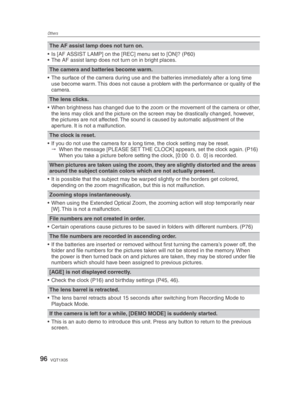 Page 96Others
96VQT1X05
The AF assist lamp does not turn on.
•  Is [AF ASSIST LAMP] on the [REC] menu set to [ON]? (P60)
•  The AF assist lamp does not turn on in bright places.
The camera and batteries become warm.
•  The surface of the camera during use and the batteries immediately after a long time  use become warm. This does not cause a problem with the performance or quality of the 
camera.
The lens clicks.
•  When brightness has changed due to the zoom or the movement of the camera or other,  the lens...