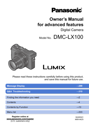 Page 1SQW0021
M0914KZ0
Message Display →299
Owner’s Manual 
for advanced features
Digital Camera
Model No.DMC-LX100
Please read these instructions carefully before using this product,  and save this manual for future use.
Q&A  Troubleshooting →310
Finding the information you need →2
Contents →4
Contents by Function →10
Menu list →303
Register online at
www.panasonic.com/register (U.S. customers only)       