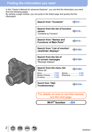 Page 22SQW0021
Finding the information you need
In this “Owner’s Manual for advanced features”, you can find the information you need 
from the following pages.
By clicking a page number, you can jump to the linked page and quickly find the
information.
Search from “Contents”P.4 -
Search from the list of function 
names
“Contents by Function”P.10 -
Search from “Names and
Functions of Main Parts”P.14 -
Search from “List of monitor/
viewfinder displays”P.293 -
Search from the list of 
on-screen messages
“Message...