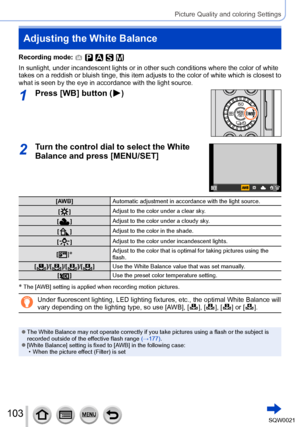 Page 103103SQW0021
Picture Quality and coloring Settings
Adjusting the White Balance
Recording mode: 
In sunlight, under incandescent lights or in other such conditions where the color of white 
takes on a reddish or bluish tinge, this item adjusts to the color of white which is closest to 
what is seen by the eye in accordance with the light source.
1Press [WB] button (  )
2Turn the control dial to select the White 
Balance and press [MENU/SET]
[AWB]Automatic adjustment in accordance with the light source.
[...
