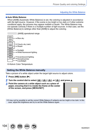 Page 104104SQW0021
Picture Quality and coloring Settings
Adjusting the White Balance
 ■Auto White Balance
When [AWB] (Automatic White Balance) is set, the coloring is adjusted in accordance 
with the light source. However, if the scene is too bright or too dark or if other extreme 
conditions apply, the pictures may appear reddish or bluish. The White Balance may 
not operate correctly if there is a multiple number of light sources. In that case, set the 
[White Balance] to settings other than [AWB] to adjust...