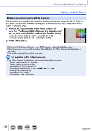 Page 106106SQW0021
Picture Quality and coloring Settings
Adjusting the White Balance
Bracket recording using White Balance
Bracket settings are performed based on the fine adjustment values for White Balance, 
and three pictures with different coloring are automatically recorded when the shutter 
button is pressed once.
1Perform fine adjustments of the White Balance in 
step 2 of “Performing White Balance fine adjustments” 
and turn the control dial to perform the Bracket setting
Turning the control dial to the...