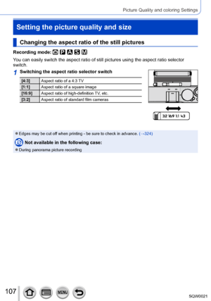 Page 107107SQW0021
Picture Quality and coloring Settings
Setting the picture quality and size
Changing the aspect ratio of the still pictures
Recording mode: 
You can easily switch the aspect ratio of still pictures using the aspect ratio selector 
switch.
1Switching the aspect ratio selector switch
[4:3]Aspect ratio of a 4:3 TV
[1:1] Aspect ratio of a square image
[16:9] Aspect ratio of high-definition TV, etc.
[3:2] Aspect ratio of standard film cameras
 ●Edges may be cut off when printing - be sure to check...