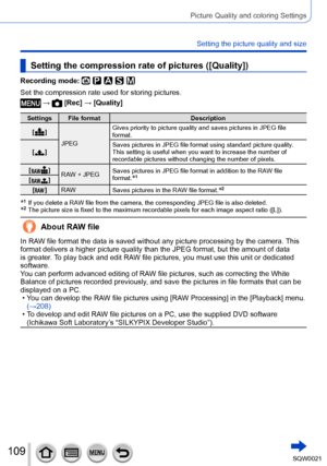 Page 109109SQW0021
Picture Quality and coloring Settings
Setting the picture quality and size
Setting the compression rate of pictures ([Quality])
Recording mode: 
Set the compression rate used for storing pictures.
 →  [Rec] → [Quality]
Settings File formatDescription
[
  ] JPEG Gives priority to picture quality and saves pictures in JPEG file 
format.
[
  ] Saves pictures in JPEG file format using standard picture quality
.
This setting is useful when you want to increase the number of 
recordable pictures...