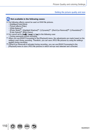 Page 110110SQW0021
Picture Quality and coloring Settings
Setting the picture quality and size
Not available in the following cases:
 ●The following effects cannot be used on RAW file pictures. • [Intelligent Auto] Mode
 • Picture effects (Filter) • White Balance*1
 • [Photo Style]*1 / [Highlight Shadow]*1 / [i.Dynamic]*1 / [Red-Eye Removal]*2 / [i.Resolution]*1 / 
[Color Space]*1 ([Rec] menu) ●You cannot set to [  ], [  ] or [  ] in the following case: • During panorama picture recording*1   When you use [RA W...