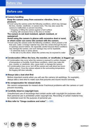 Page 1212SQW0021
Before UseBefore use
 ■Camera handling
Keep the camera away from excessive vibration, force, or 
pressure.
 ●Avoid using the camera under the following conditions, which may damage 
the lens, monitor, viewfinder, or camera body. This may also cause the 
camera to malfunction or prevent recording.
 • Dropping or hitting the camera against a hard surface • Pushing with excessive force on the lens or monitorThe camera is not dust resistant, splash resistant, or 
waterproof.
Avoid using the camera...