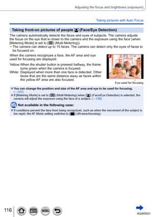 Page 116116SQW0021
Adjusting the focus and brightness (exposure)
Taking pictures with Auto Focus
Taking front-on pictures of people  (Face/Eye Detection)
The camera automatically detects the faces and eyes of subjects. The camera adjusts 
the focus on the eye that is closer to the camera and the exposure using the face (when 
[Metering Mode] is set to [
  ] (Multi Metering)). • The camera can detect up to 15 faces. The camera can detect only the eyes of faces to  be focused on.
When the camera recognizes a face,...