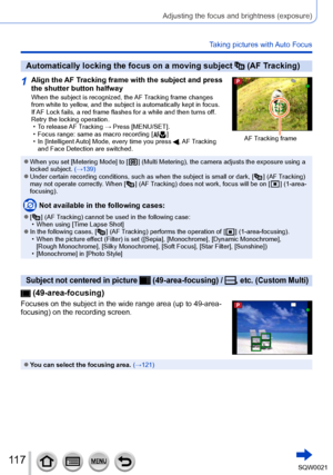 Page 117117SQW0021
Adjusting the focus and brightness (exposure)
Taking pictures with Auto Focus
Automatically locking the focus on a moving subject  (AF Tracking)
1Align the AF Tracking frame with the subject and press 
the shutter button halfway
When the subject is recognized, the AF Tracking frame changes 
from white to yellow, and the subject is automatically kept in focus.
If AF Lock fails, a red frame flashes for a while and then turns off. 
Retry the locking operation.
 • To release 
AF Tracking → Press...