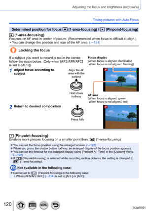 Page 120120SQW0021
Adjusting the focus and brightness (exposure)
Taking pictures with Auto Focus
Determined position for focus  (1-area-focusing) /  (Pinpoint-focusing)
 (1-area-focusing)Focuses on AF area in center of picture. (Recommended when focus is difficult to align.) • You can change the position and size of the AF area. (→121)
Locking the focus
If a subject you want to record is not in the center, 
follow the steps below. (Only when [AFS/AFF/AFC] 
is set to [AFS])Focus display
( When focus is aligned:...