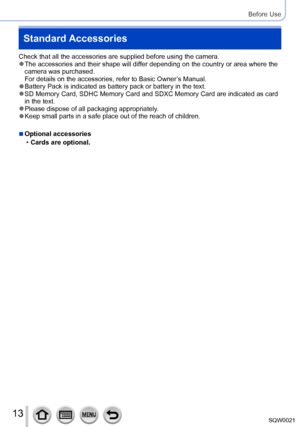 Page 1313SQW0021
Before Use
Standard Accessories
Check that all the accessories are supplied before using the camera. ●The accessories and their shape will differ depending on the country or area where the 
camera was purchased. 
For details on the accessories, refer to Basic Owner’s Manual.
 ●Battery Pack is indicated as battery pack or battery in the text. ●SD Memory Card, SDHC Memory Card and SDXC Memory Card are indicated as card 
in the text.
 ●Please dispose of all packaging appropriately. ●Keep small...