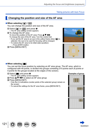 Page 121121SQW0021
Adjusting the focus and brightness (exposure)
Taking pictures with Auto Focus
Changing the position and size of the AF area
 ■When selecting [  ] / [  ]
You can change the position and size of the  AF area.
  Select [  ] or [  ] and press  • The AF area setting screen appears.  To change the AF area To move the position of the AF area: Press      To change
 the size of the AF area:  Turn the control dial • If you set the AF area to an eye in the yellow frame when [  ] is 
selected, the eye to...