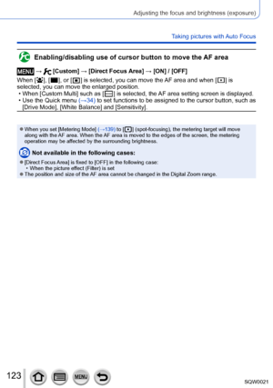 Page 123123SQW0021
Adjusting the focus and brightness (exposure)
Taking pictures with Auto Focus
Enabling/disabling use of cursor button to move the AF area
 →  [Custom] → [Direct Focus Area] → [ON] / [OFF]
When [
  ], [  ], or [  ] is selected, you can move the AF area and whe n [  ] is 
selected, you can move the enlarged position. 
 • When [Custom Multi] such as [  ] is selected, the AF area setting screen is displayed. • Use the Quick menu (→34)
 to set functions to be assigned to the cursor button, such as...