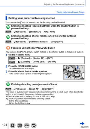 Page 124124SQW0021
Adjusting the focus and brightness (exposure)
Taking pictures with Auto Focus
Setting your preferred focusing method
You can use the [Custom] menu to set the focusing method in detail.
Enabling/disabling focus adjustment when the shutter button is 
pressed halfway
 →  [Custom] → [Shutter AF] → [ON] / [OFF]
Enabling/disabling shutter release when the shutter button is 
pressed halfway
 →  [Custom] → [Half Press Release] → [ON] / [OFF]
Focusing using the [AF/AE LOCK] button
You can use the...