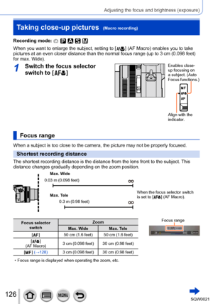 Page 126126SQW0021
Adjusting the focus and brightness (exposure)
Taking close-up pictures  (Macro recording)
Recording mode: 
When you want to enlarge the subject, setting to [  ] (AF Macro) enables you to take 
pictures at an even closer distance than the normal focus range (up to 3 cm (0.098 feet) 
for max. Wide).
1Switch the focus selector 
switch to [
  ]
Enables close-
up focusing on 
a subject. (Auto 
Focus functions.)
Align with the 
indicator.
Focus range
When a subject is too close to the camera, the...