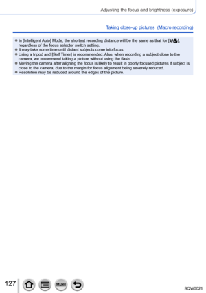 Page 127127SQW0021
Adjusting the focus and brightness (exposure)
Taking close-up pictures  (Macro recording)
 ●In [Intelligent Auto] Mode, the shortest recording distance will be the same as that for [  ], 
regardless of the focus selector switch setting.
 ●It may take some time until distant subjects come into focus. ●Using a tripod and [Self Timer] is recommended. Also, when recording a subject close to the 
camera, we recommend taking a picture without using the flash.
 ●Moving the camera after aligning the...