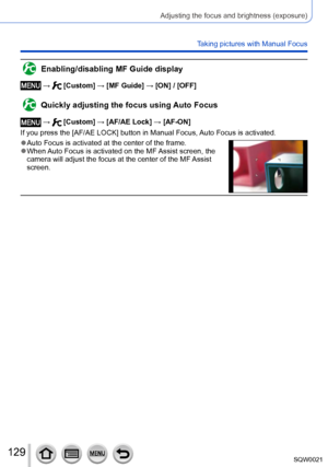 Page 129129SQW0021
Adjusting the focus and brightness (exposure)
Taking pictures with Manual Focus
Enabling/disabling MF Guide display
 →  [Custom] → [MF Guide] → [ON] / [OFF]
Quickly adjusting the focus using Auto Focus
 →  [Custom] → [AF/AE Lock] → [AF-ON]
If you press the [AF/AE LOCK] button in Manual Focus, Auto Focus is activated.
 ●Auto Focus is activated at the center of the frame. ●When Auto Focus is activated on the MF Assist screen, the 
camera will adjust the focus at the center of the MF Assist...