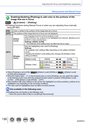 Page 130130SQW0021
Adjusting the focus and brightness (exposure)
Taking pictures with Manual Focus
Enabling/disabling [Peaking] to add color to the portions of the 
image that are in focus
 →  [Custom] → [Peaking]
 ●[Peaking] functions during Manual Focus or when you are adjusting focus manually 
using [AF+MF].
[ON]Color is added to the portions of the image that are in focus.
[OFF] The portions of the image that are in focus are not displayed.
[SET] [Detect 
Level]
The detection level for in-focus portions is...