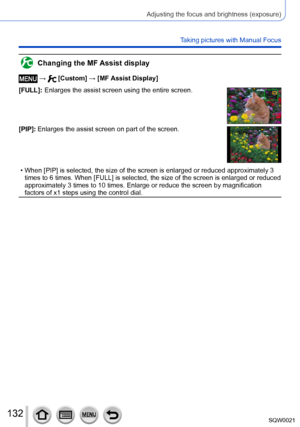 Page 132132SQW0021
Adjusting the focus and brightness (exposure)
Taking pictures with Manual Focus
Changing the MF Assist display
 →  [Custom] → [MF Assist Display]
[FULL]:
 

 
Enlarges the assist screen using the entire screen.
[PIP]:  Enlarges the assist screen on part of the screen.
 • When [PIP] is selected, the size of the screen is enlarged or reduced approximately 3  times to 6 times. When [FULL ] is selected, the size of the screen is enlarged or reduced 
approximately 3 times to 10 times. Enlarge or...