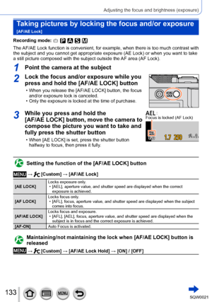Page 133133SQW0021
Adjusting the focus and brightness (exposure)
Taking pictures by locking the focus and/or exposure  
[AF/AE Lock]
Recording mode: 
The AF/AE Lock function is convenient, for example, when there is too much contrast with 
the subject and you cannot get appropriate exposure (AE Lock) or when you want to take 
a still picture composed with the subject outside the AF area (AF Lock).
1Point the camera at the subject
2Lock the focus and/or exposure while you 
press and hold the [AF/AE LOCK] button...