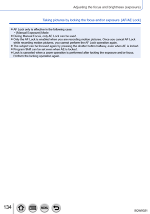 Page 134134SQW0021
Adjusting the focus and brightness (exposure)
Taking pictures by locking the focus and/or exposure  [AF/AE Lock]
 ●AF Lock only is effective in the following case: • [Manual Exposure] Mode
 ●During Manual Focus, only AE Lock can be used. ●Only the AF Lock is enabled when you are recording motion pictures. Once you cancel AF Lock 
while recording motion pictures, you cannot perform the AF Lock operation again.
 ●The subject can be focused again by pressing the shutter button halfway , even when...