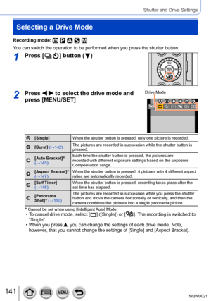 Page 141141SQW0021
Shutter and Drive Settings
Selecting a Drive Mode
Recording mode: 
You can switch the operation to be performed when you press the shutter button.
1Press [  ] button (  )
2Press   to select the drive mode and 
press [MENU/SET]Drive Mode
[Single] When the shutter button is pressed, only one picture is recorded.
[Burst] (→142)The pictures are recorded in succession while the shutter button is 
pressed.
[Auto Bracket]* 
(→145) Each time the shutter button is pressed, the pictures are 
recorded...