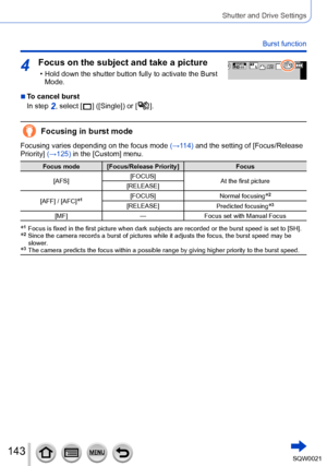 Page 143143SQW0021
Shutter and Drive Settings
Burst function
4Focus on the subject and take a picture
 • Hold down the shutter button fully to activate the Burst Mode.0077007100AA
 ■To cancel burst
In step 
2, select [  ] ([Single]) or [  ].
Focusing in burst mode
Focusing varies depending on the focus mode  (→114) and the setting of [Focus/Release 
Priority] (→125) in the [Custom] menu.
Focus mode [Focus/Release Priority] Focus
[AFS] [FOCUS]
At the first picture
[RELEASE]
[AFF] / [AFC]
*1[FOCUS] Normal...