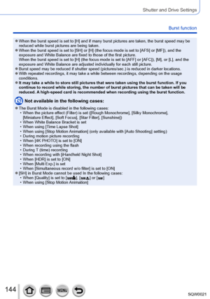 Page 144144SQW0021
Shutter and Drive Settings
Burst function
 ●When the burst speed is set to [H] and if many burst pictures are taken, the burst speed may be 
reduced while burst pictures are being taken.
 ●When the burst speed is set to [SH] or [H] (the focus mode is set to [AFS] or [MF]), and the 
exposure and White Balance are fixed to those of the first picture.  
When the burst speed is set to [H] (the focus mode is set to [AFF] or [AFC]), [M], or [L], and the 
exposure and White Balance are adjusted...